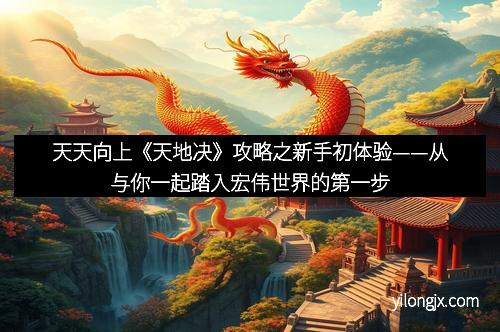 天天向上《天地决》攻略之新手初体验——从与你一起踏入宏伟世界的第一步